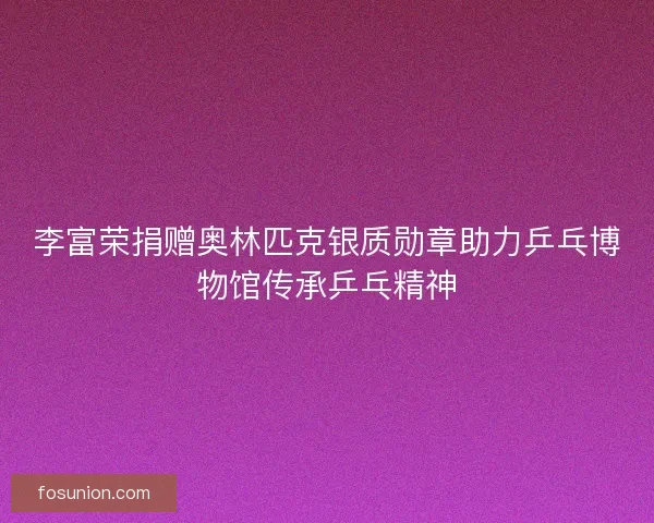 李富荣捐赠奥林匹克银质勋章助力乒乓博物馆传承乒乓精神