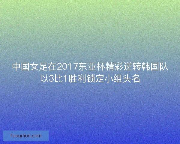 中国女足在2017东亚杯精彩逆转韩国队以3比1胜利锁定小组头名